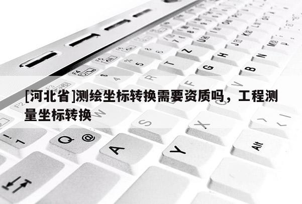 [河北省]測繪坐標轉換需要資質嗎，工程測量坐標轉換