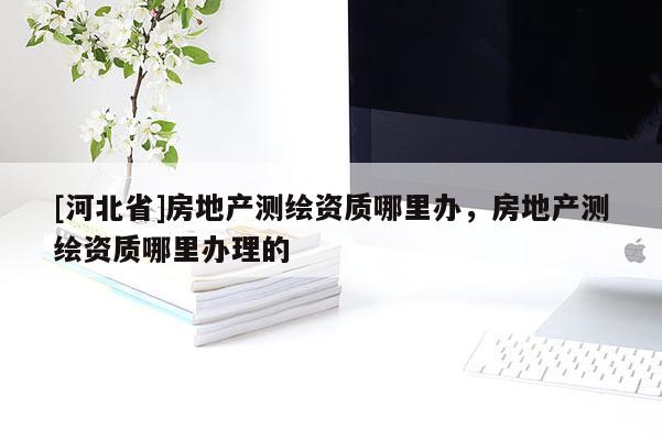 [河北省]房地產測繪資質哪里辦，房地產測繪資質哪里辦理的