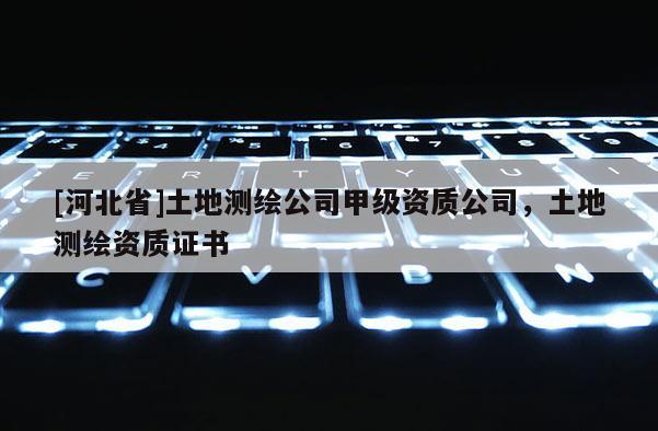 [河北省]土地測繪公司甲級資質(zhì)公司，土地測繪資質(zhì)證書