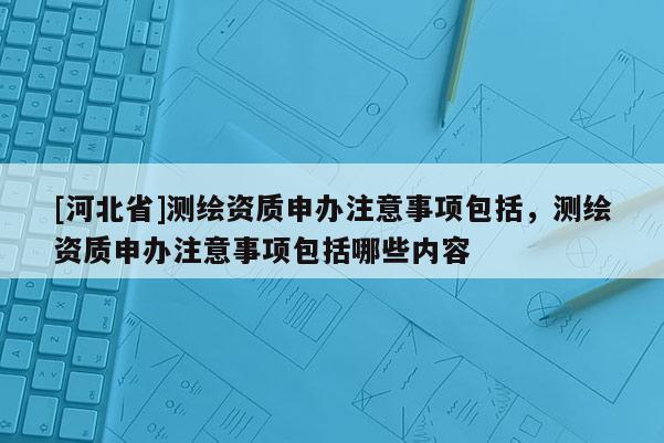 [河北省]測(cè)繪資質(zhì)申辦注意事項(xiàng)包括，測(cè)繪資質(zhì)申辦注意事項(xiàng)包括哪些內(nèi)容