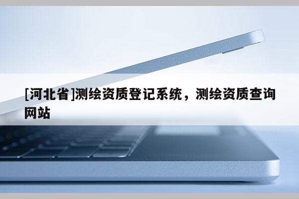 [河北省]測繪資質(zhì)登記系統(tǒng)，測繪資質(zhì)查詢網(wǎng)站