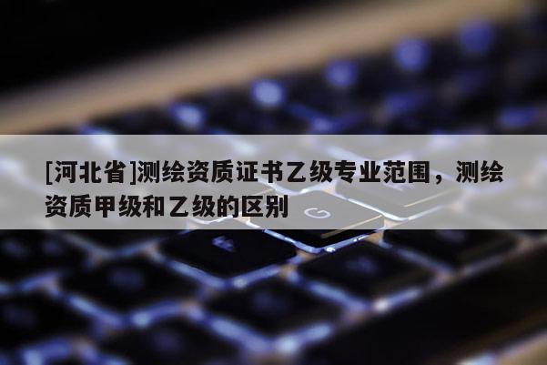 [河北省]測繪資質證書乙級專業范圍，測繪資質甲級和乙級的區別
