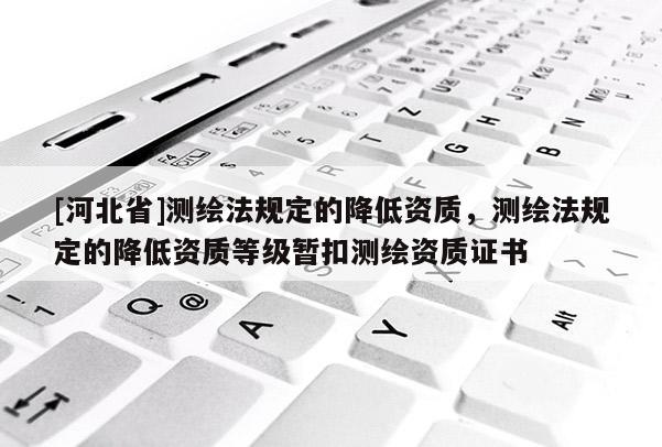 [河北省]測繪法規定的降低資質，測繪法規定的降低資質等級暫扣測繪資質證書
