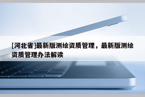 [河北省]最新版測繪資質管理，最新版測繪資質管理辦法解讀