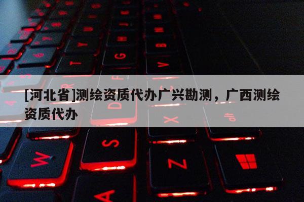 [河北省]測繪資質代辦廣興勘測，廣西測繪資質代辦