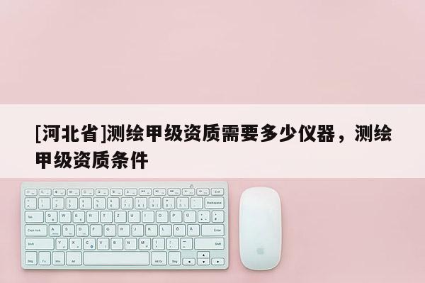 [河北省]測繪甲級資質(zhì)需要多少儀器，測繪甲級資質(zhì)條件