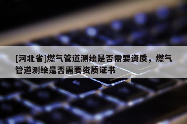 [河北省]燃氣管道測繪是否需要資質，燃氣管道測繪是否需要資質證書
