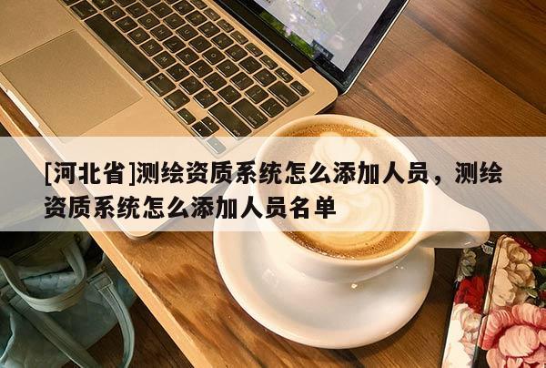 [河北省]測繪資質系統怎么添加人員，測繪資質系統怎么添加人員名單