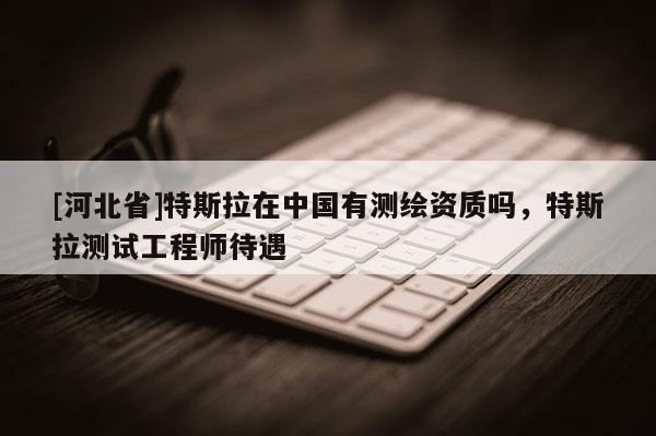 [河北省]特斯拉在中國有測繪資質嗎，特斯拉測試工程師待遇