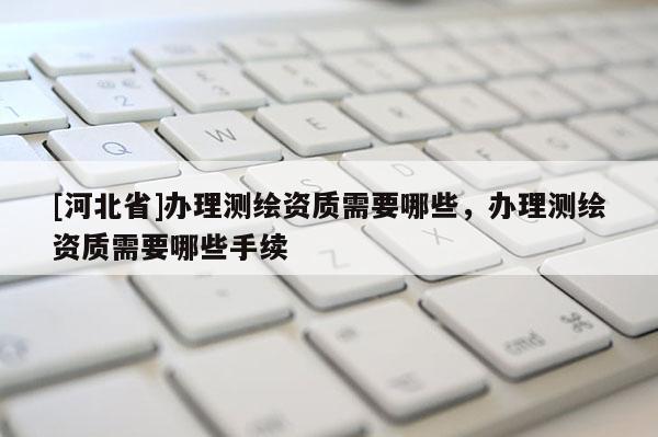 [河北省]辦理測(cè)繪資質(zhì)需要哪些，辦理測(cè)繪資質(zhì)需要哪些手續(xù)
