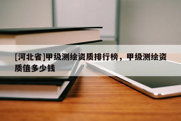 [河北省]甲級(jí)測(cè)繪資質(zhì)排行榜，甲級(jí)測(cè)繪資質(zhì)值多少錢