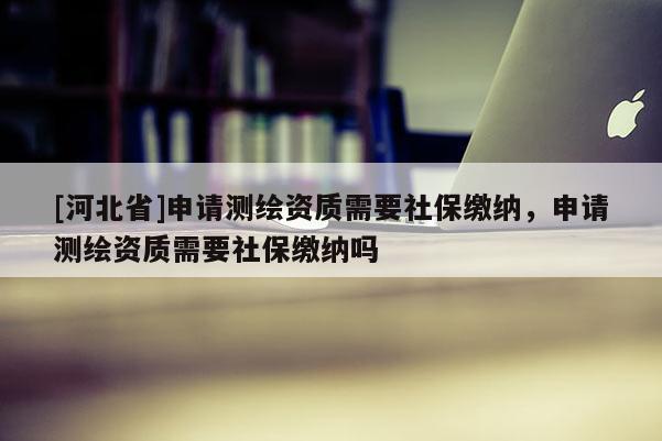 [河北省]申請測繪資質需要社保繳納，申請測繪資質需要社保繳納嗎