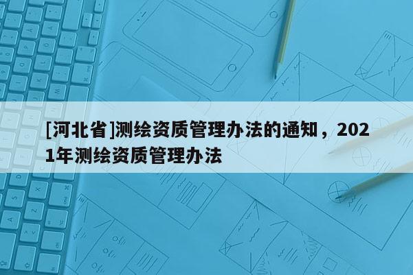 [河北省]測繪資質管理辦法的通知，2021年測繪資質管理辦法
