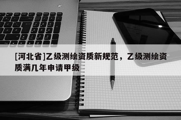 [河北省]乙級測繪資質新規范，乙級測繪資質滿幾年申請甲級