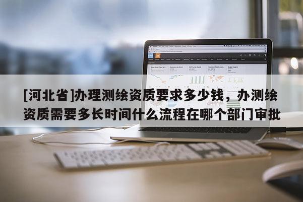 [河北省]辦理測(cè)繪資質(zhì)要求多少錢(qián)，辦測(cè)繪資質(zhì)需要多長(zhǎng)時(shí)間什么流程在哪個(gè)部門(mén)審批