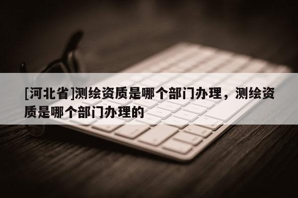 [河北省]測繪資質是哪個部門辦理，測繪資質是哪個部門辦理的