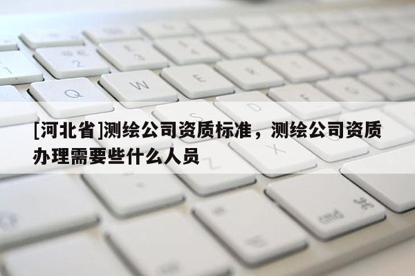 [河北省]測繪公司資質標準，測繪公司資質辦理需要些什么人員