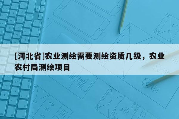 [河北省]農業測繪需要測繪資質幾級，農業農村局測繪項目