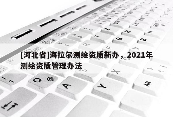[河北省]海拉爾測繪資質(zhì)新辦，2021年測繪資質(zhì)管理辦法