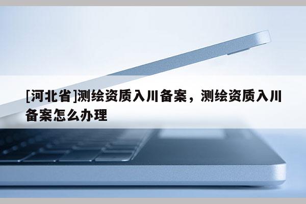 [河北省]測繪資質入川備案，測繪資質入川備案怎么辦理