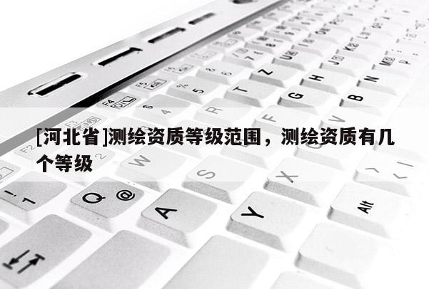[河北省]測繪資質等級范圍，測繪資質有幾個等級