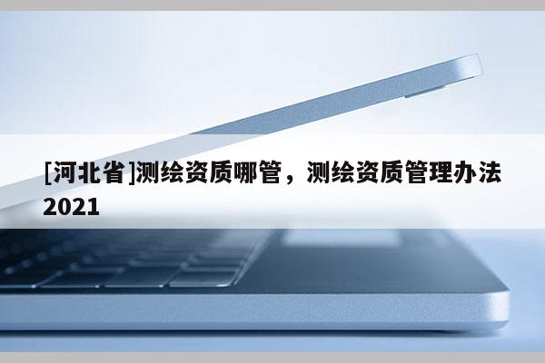 [河北省]測繪資質哪管，測繪資質管理辦法2021