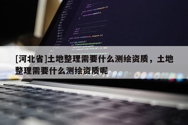 [河北省]土地整理需要什么測繪資質(zhì)，土地整理需要什么測繪資質(zhì)呢