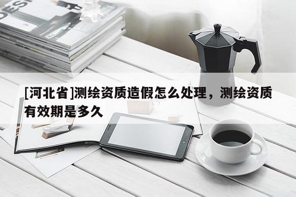 [河北省]測繪資質造假怎么處理，測繪資質有效期是多久