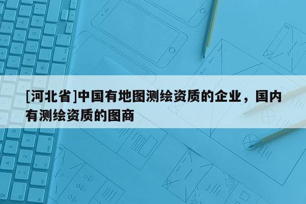 [河北省]中國有地圖測繪資質(zhì)的企業(yè)，國內(nèi)有測繪資質(zhì)的圖商