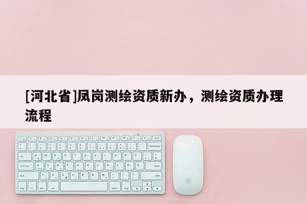 [河北省]鳳崗測繪資質新辦，測繪資質辦理流程