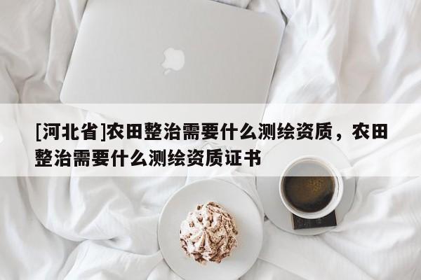 [河北省]農田整治需要什么測繪資質，農田整治需要什么測繪資質證書