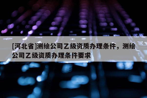 [河北省]測繪公司乙級資質辦理條件，測繪公司乙級資質辦理條件要求