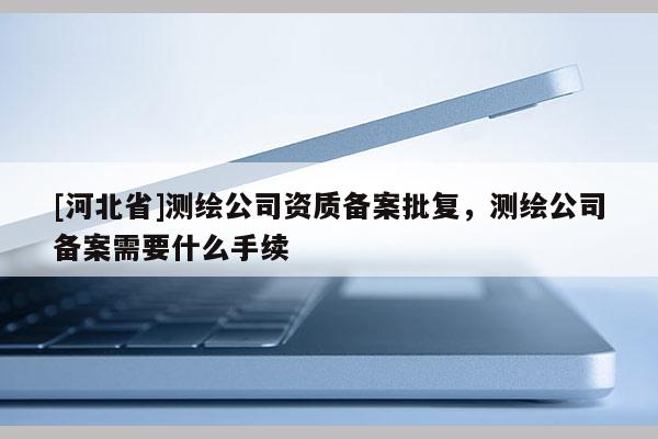 [河北省]測繪公司資質備案批復，測繪公司備案需要什么手續