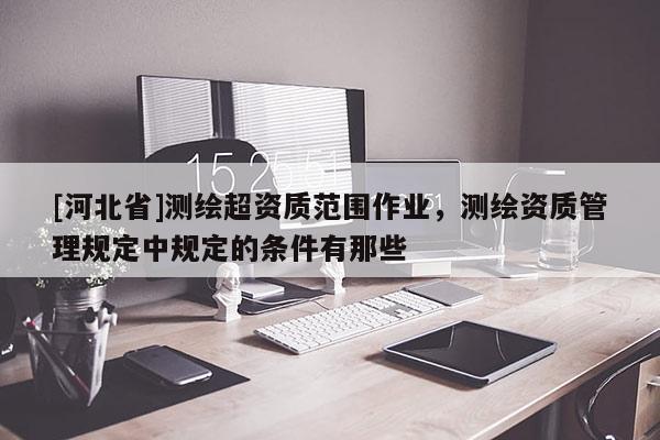 [河北省]測繪超資質范圍作業，測繪資質管理規定中規定的條件有那些