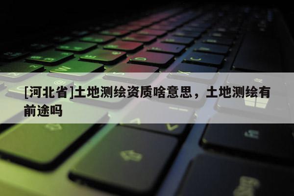[河北省]土地測繪資質啥意思，土地測繪有前途嗎
