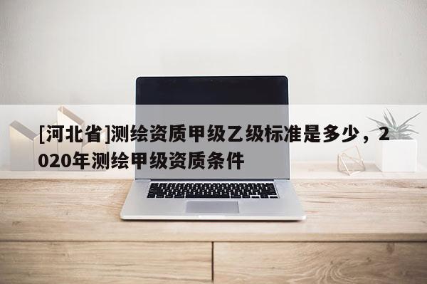 [河北省]測繪資質甲級乙級標準是多少，2020年測繪甲級資質條件