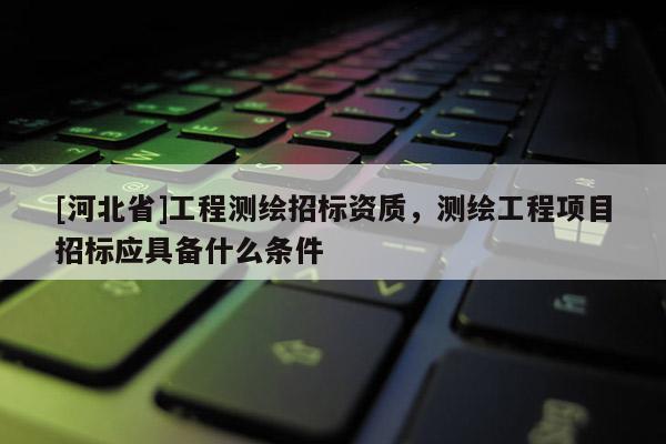 [河北省]工程測(cè)繪招標(biāo)資質(zhì)，測(cè)繪工程項(xiàng)目招標(biāo)應(yīng)具備什么條件