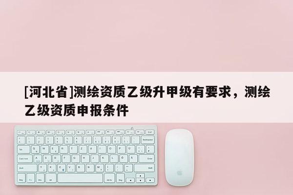 [河北省]測繪資質乙級升甲級有要求，測繪乙級資質申報條件