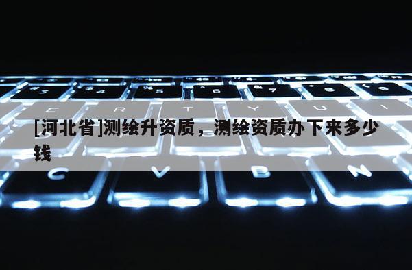 [河北省]測繪升資質，測繪資質辦下來多少錢