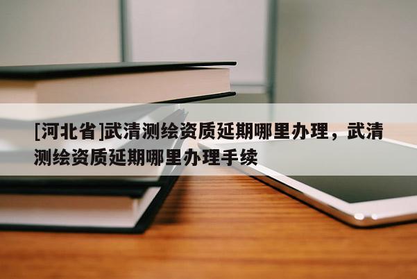 [河北省]武清測繪資質延期哪里辦理，武清測繪資質延期哪里辦理手續