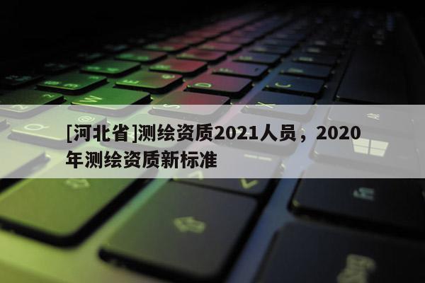[河北省]測繪資質2021人員，2020年測繪資質新標準