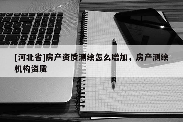 [河北省]房產資質測繪怎么增加，房產測繪機構資質