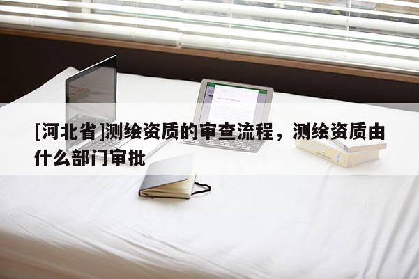 [河北省]測繪資質的審查流程，測繪資質由什么部門審批