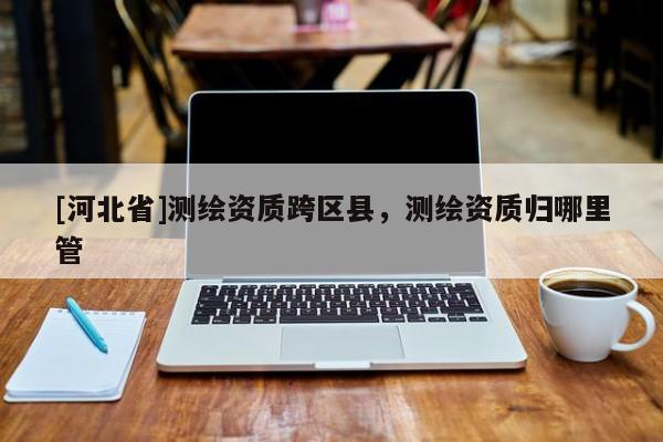 [河北省]測繪資質跨區縣，測繪資質歸哪里管