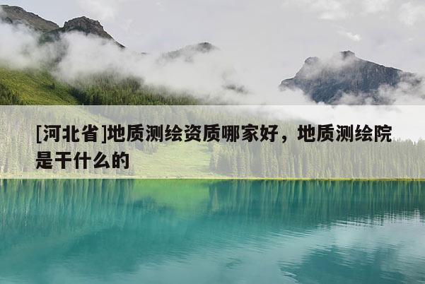 [河北省]地質(zhì)測繪資質(zhì)哪家好，地質(zhì)測繪院是干什么的