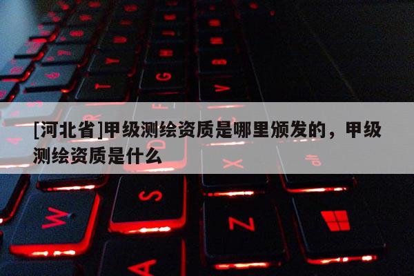 [河北省]甲級測繪資質是哪里頒發的，甲級測繪資質是什么