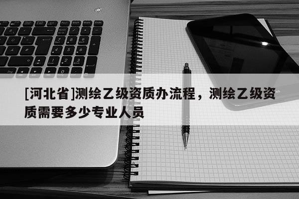 [河北省]測繪乙級資質(zhì)辦流程，測繪乙級資質(zhì)需要多少專業(yè)人員