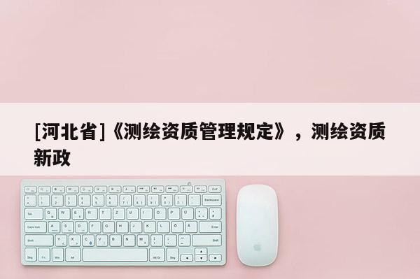 [河北省]《測繪資質(zhì)管理規(guī)定》，測繪資質(zhì)新政