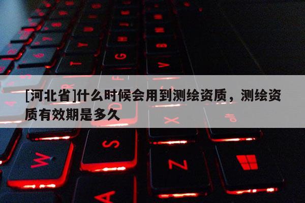 [河北省]什么時候會用到測繪資質，測繪資質有效期是多久