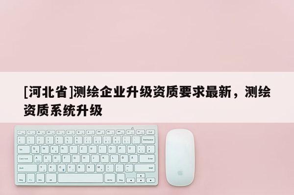 [河北省]測繪企業升級資質要求最新，測繪資質系統升級